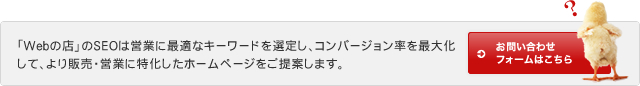 「Webの店」のSEOは営業に最適なキーワードを選定し、コンバージョン率を最大化して、より販売・営業に特化したホームページをご提案します。