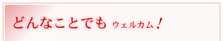 どんなことでもウェルカム！